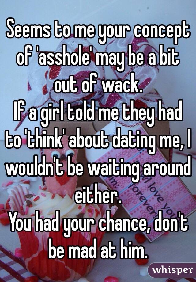 Seems to me your concept of 'asshole' may be a bit out of wack.
If a girl told me they had to 'think' about dating me, I wouldn't be waiting around either.
You had your chance, don't be mad at him.