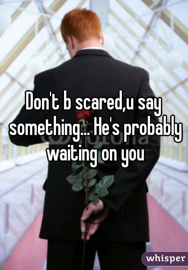 Don't b scared,u say something... He's probably waiting on you