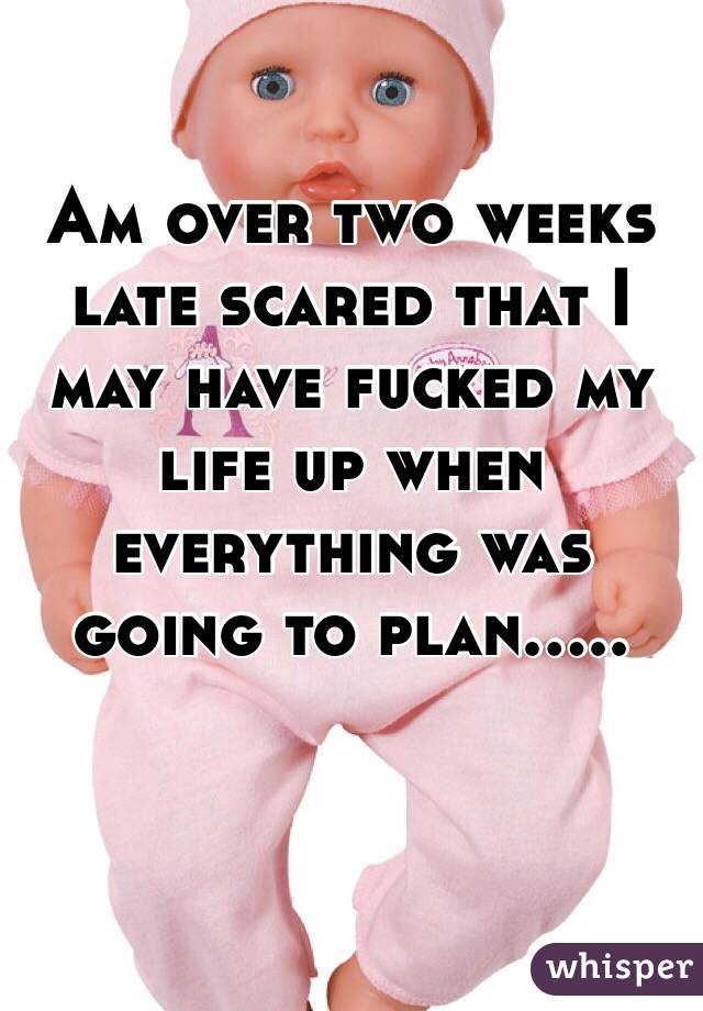 Am over two weeks late scared that I may have fucked my life up when everything was going to plan.....


