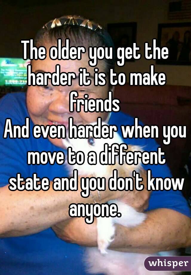 The older you get the harder it is to make friends 
And even harder when you move to a different state and you don't know anyone. 