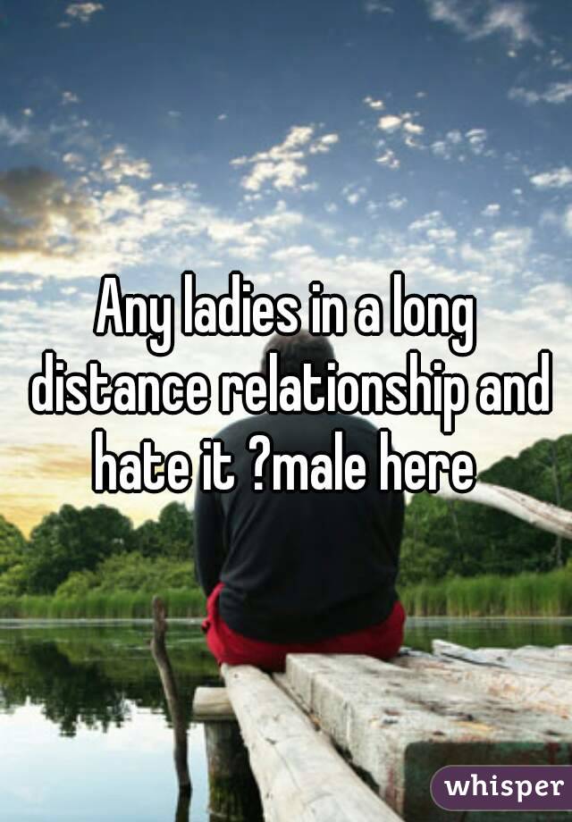 Any ladies in a long distance relationship and hate it ?male here 