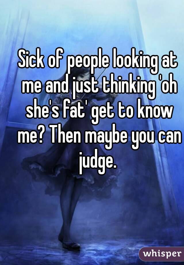 Sick of people looking at me and just thinking 'oh she's fat' get to know me? Then maybe you can judge. 