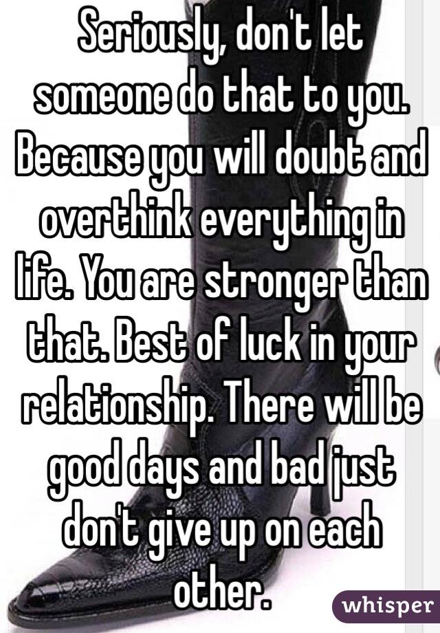 Seriously, don't let someone do that to you. Because you will doubt and overthink everything in life. You are stronger than that. Best of luck in your relationship. There will be good days and bad just don't give up on each other. 