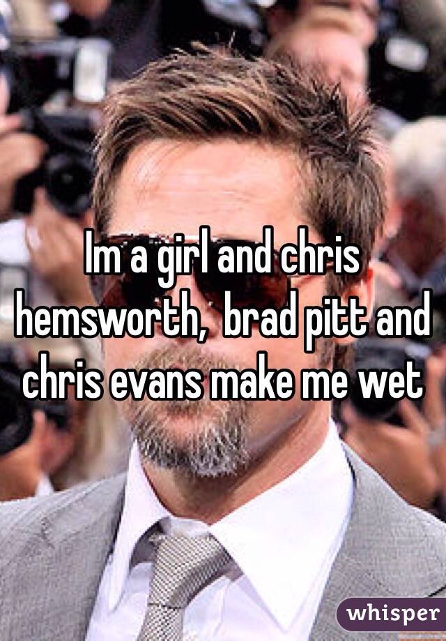 Im a girl and chris hemsworth,  brad pitt and chris evans make me wet
