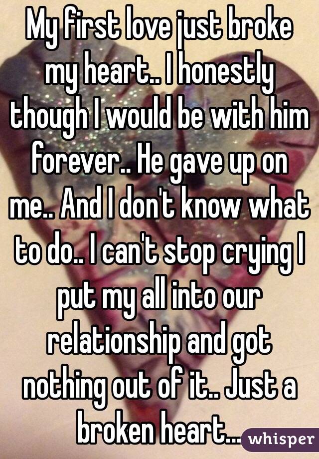 My first love just broke my heart.. I honestly though I would be with him forever.. He gave up on me.. And I don't know what to do.. I can't stop crying I put my all into our relationship and got nothing out of it.. Just a broken heart... 