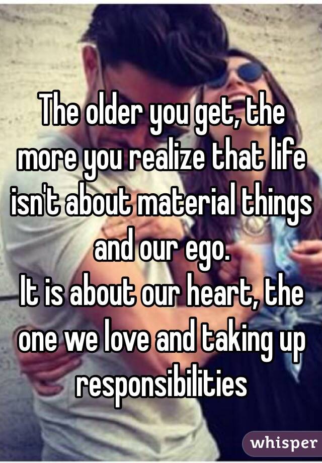 The older you get, the more you realize that life isn't about material things and our ego. 
It is about our heart, the one we love and taking up responsibilities 