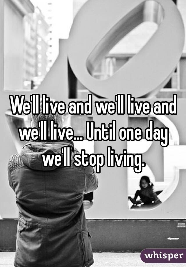 We'll live and we'll live and we'll live... Until one day we'll stop living.
