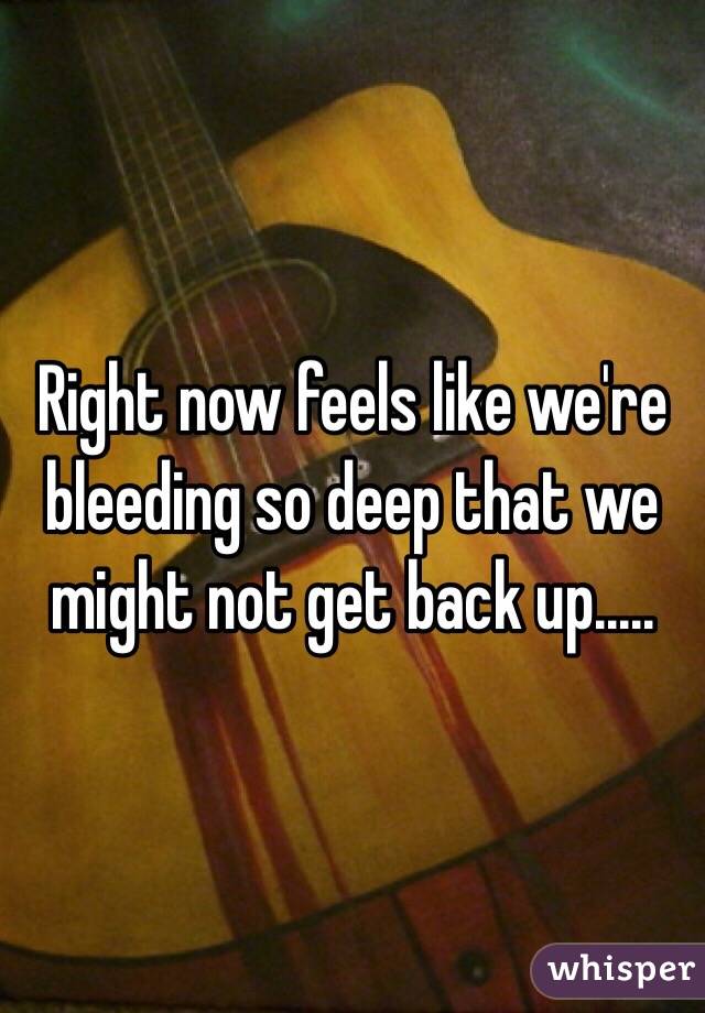 Right now feels like we're bleeding so deep that we might not get back up.....