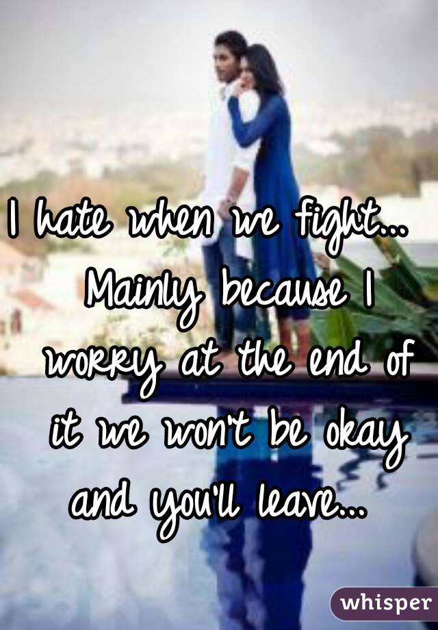I hate when we fight...  Mainly because I worry at the end of it we won't be okay and you'll leave... 