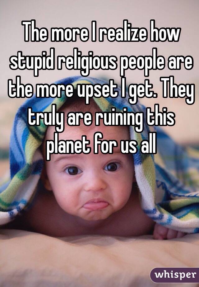 The more I realize how stupid religious people are the more upset I get. They truly are ruining this planet for us all
