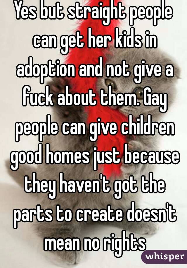Yes but straight people can get her kids in adoption and not give a fuck about them. Gay people can give children good homes just because they haven't got the parts to create doesn't mean no rights