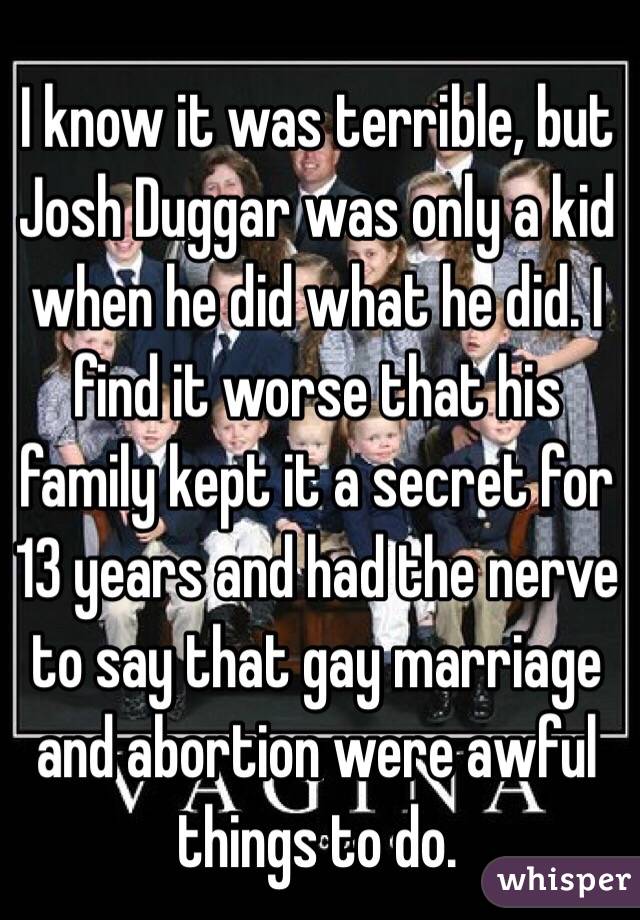I know it was terrible, but Josh Duggar was only a kid when he did what he did. I find it worse that his family kept it a secret for 13 years and had the nerve to say that gay marriage and abortion were awful things to do.