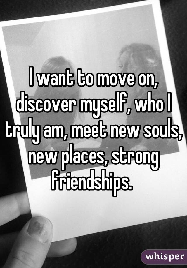 I want to move on, discover myself, who I truly am, meet new souls, new places, strong friendships. 