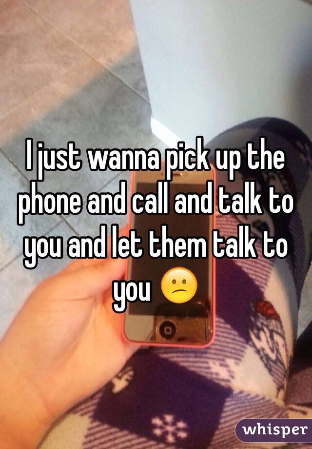 I just wanna pick up the phone and call and talk to you and let them talk to you 😕 