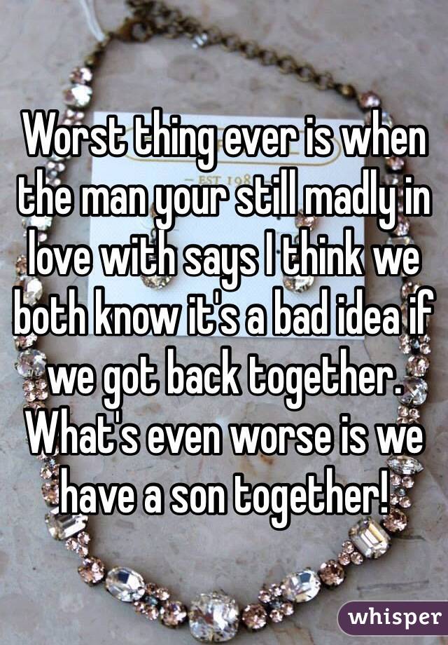 Worst thing ever is when the man your still madly in love with says I think we both know it's a bad idea if we got back together. What's even worse is we have a son together!