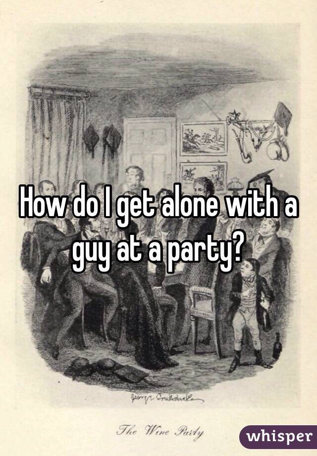 How do I get alone with a guy at a party?