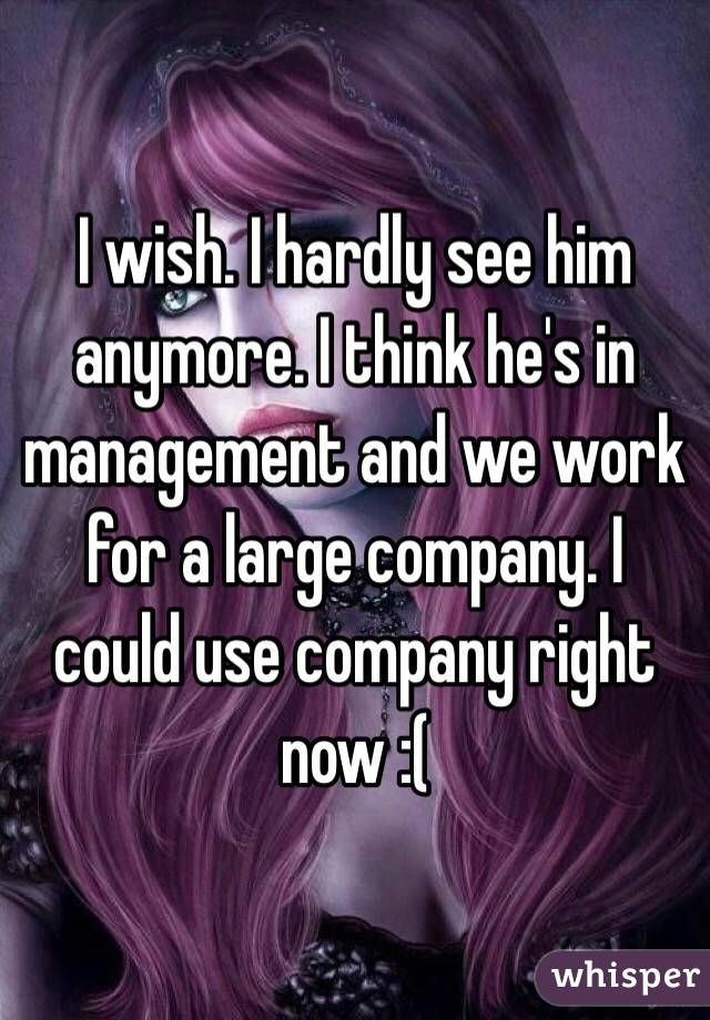 I wish. I hardly see him anymore. I think he's in management and we work for a large company. I could use company right now :( 