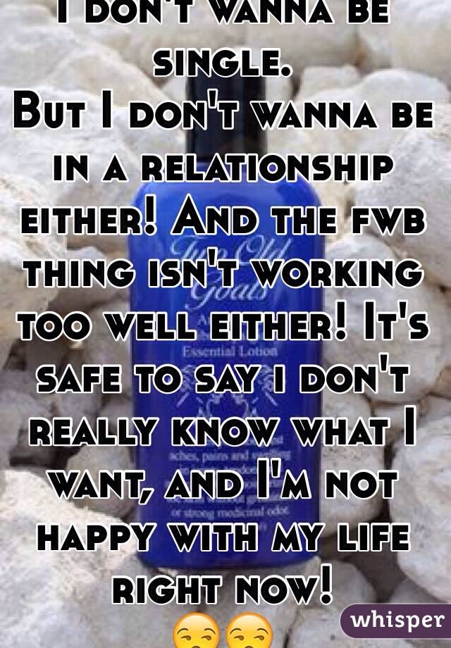 I don't wanna be single. 
But I don't wanna be in a relationship either! And the fwb thing isn't working too well either! It's safe to say i don't really know what I want, and I'm not happy with my life right now! 
😒😒
