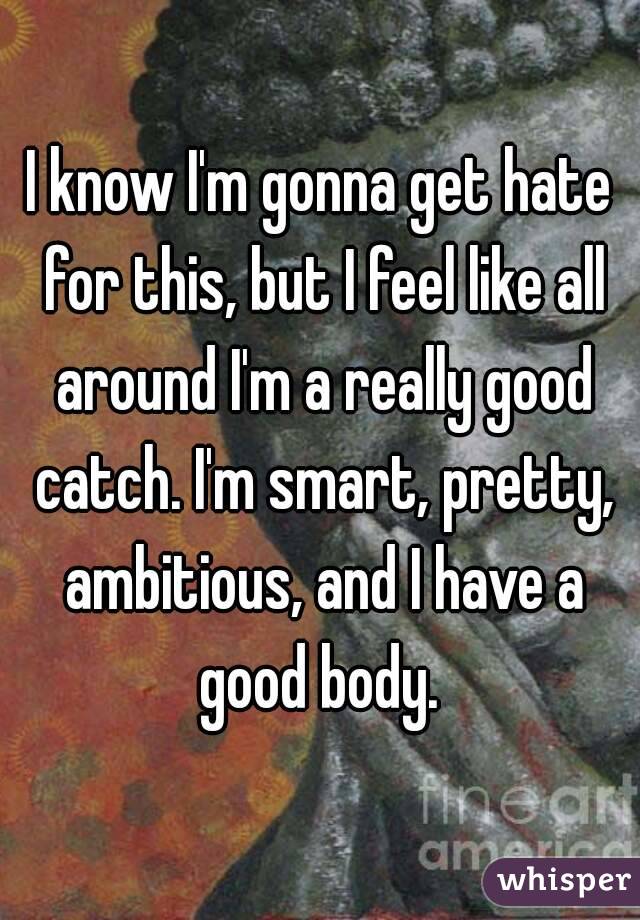I know I'm gonna get hate for this, but I feel like all around I'm a really good catch. I'm smart, pretty, ambitious, and I have a good body. 