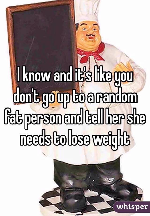 I know and it's like you don't go up to a random fat person and tell her she needs to lose weight 