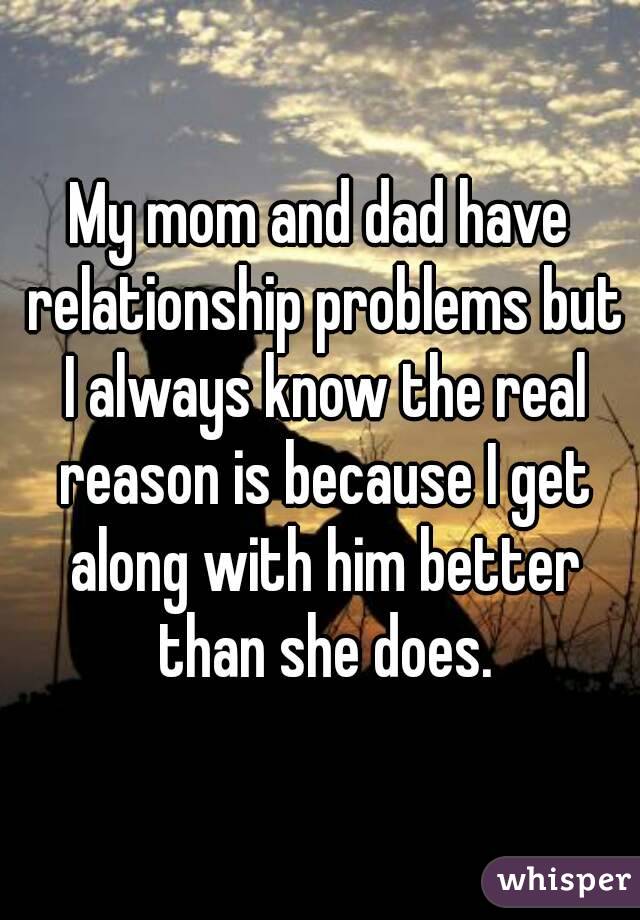 My mom and dad have relationship problems but I always know the real reason is because I get along with him better than she does.