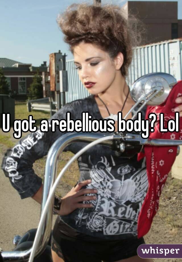 U got a rebellious body? Lol