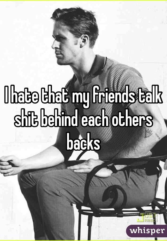 I hate that my friends talk shit behind each others backs 