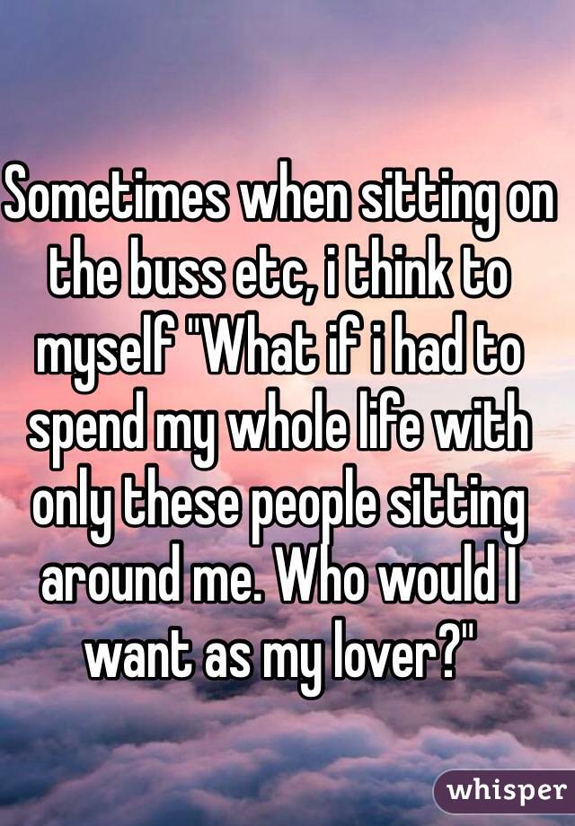 Sometimes when sitting on the buss etc, i think to myself "What if i had to spend my whole life with only these people sitting around me. Who would I want as my lover?"