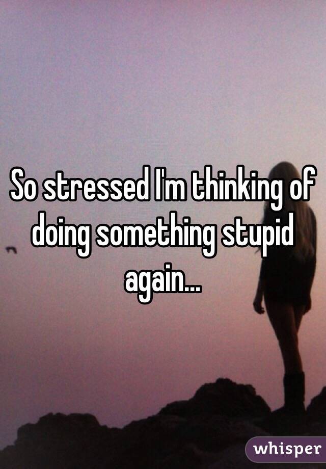 So stressed I'm thinking of doing something stupid again... 