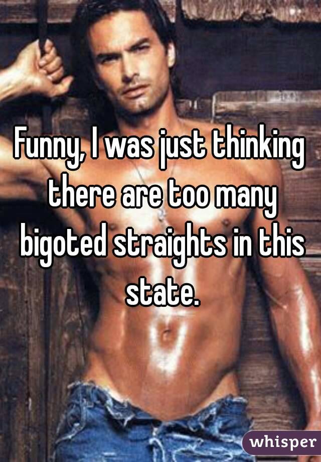 Funny, I was just thinking there are too many bigoted straights in this state.