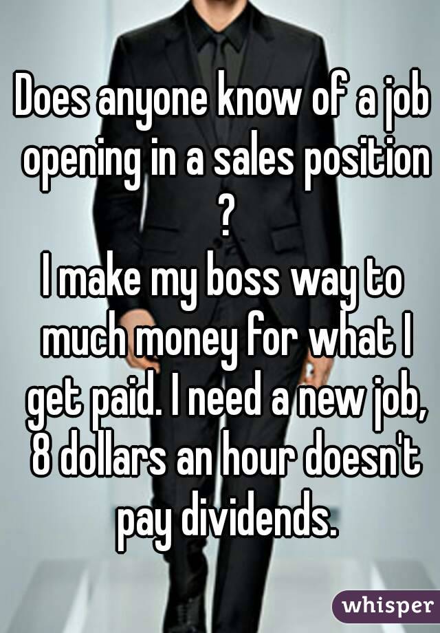 Does anyone know of a job opening in a sales position ?
I make my boss way to much money for what I get paid. I need a new job, 8 dollars an hour doesn't pay dividends.