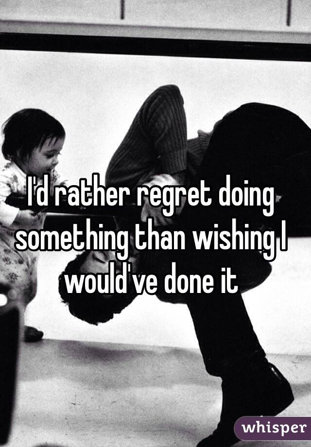   I'd rather regret doing something than wishing I would've done it