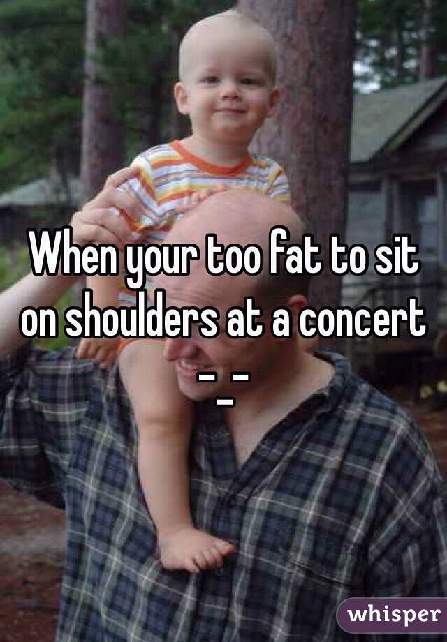 When your too fat to sit on shoulders at a concert -_-