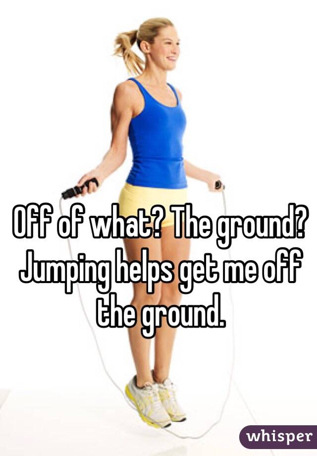 Off of what? The ground? Jumping helps get me off the ground.