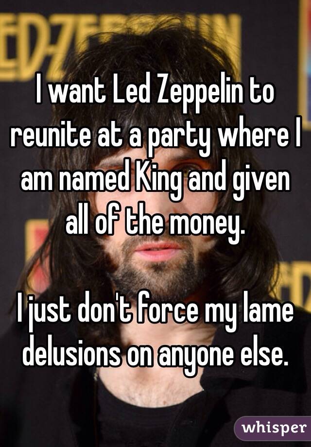 I want Led Zeppelin to reunite at a party where I am named King and given all of the money.

I just don't force my lame delusions on anyone else.