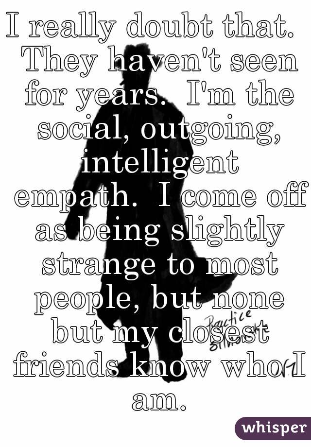 I really doubt that.  They haven't seen for years.  I'm the social, outgoing, intelligent empath.  I come off as being slightly strange to most people, but none but my closest friends know who I am.