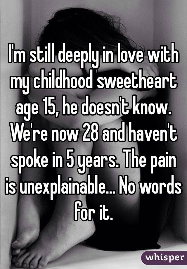I'm still deeply in love with my childhood sweetheart age 15, he doesn't know. We're now 28 and haven't spoke in 5 years. The pain is unexplainable... No words for it. 