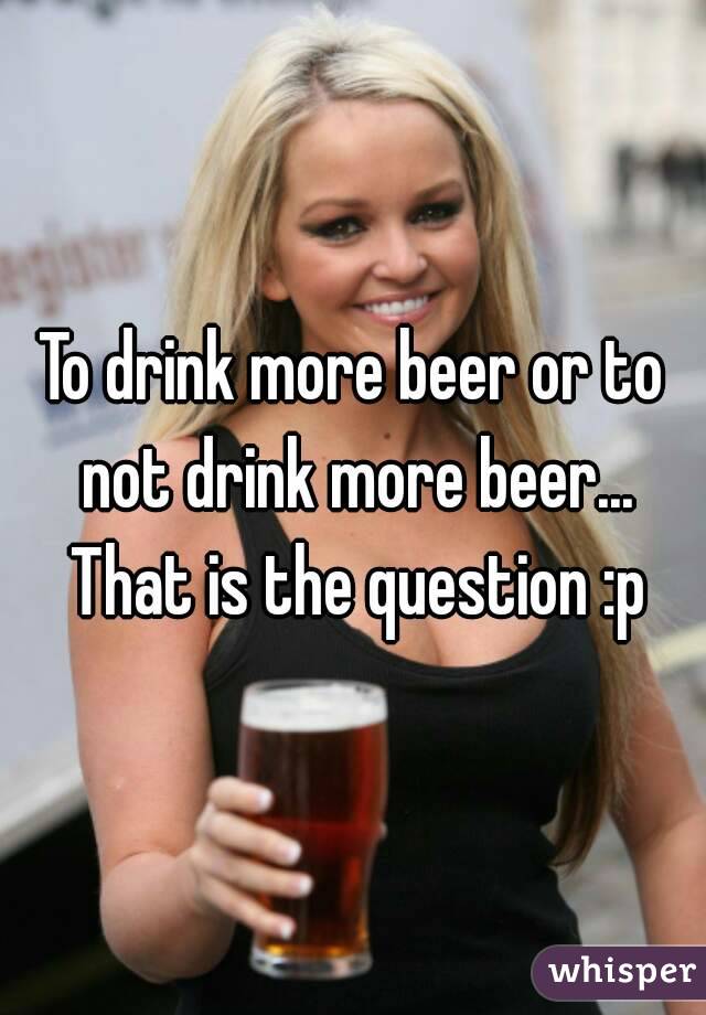 To drink more beer or to not drink more beer... That is the question :p