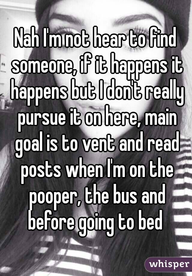 Nah I'm not hear to find someone, if it happens it happens but I don't really pursue it on here, main goal is to vent and read posts when I'm on the pooper, the bus and before going to bed 