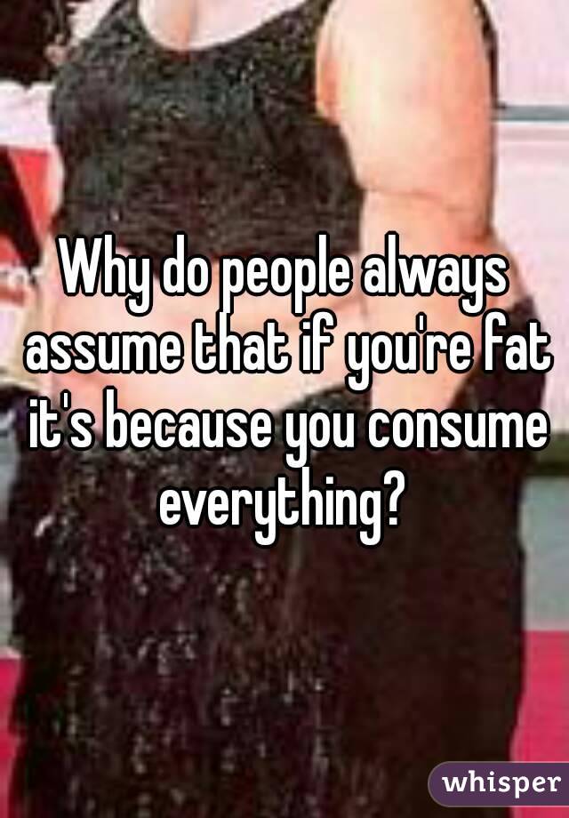 Why do people always assume that if you're fat it's because you consume everything? 