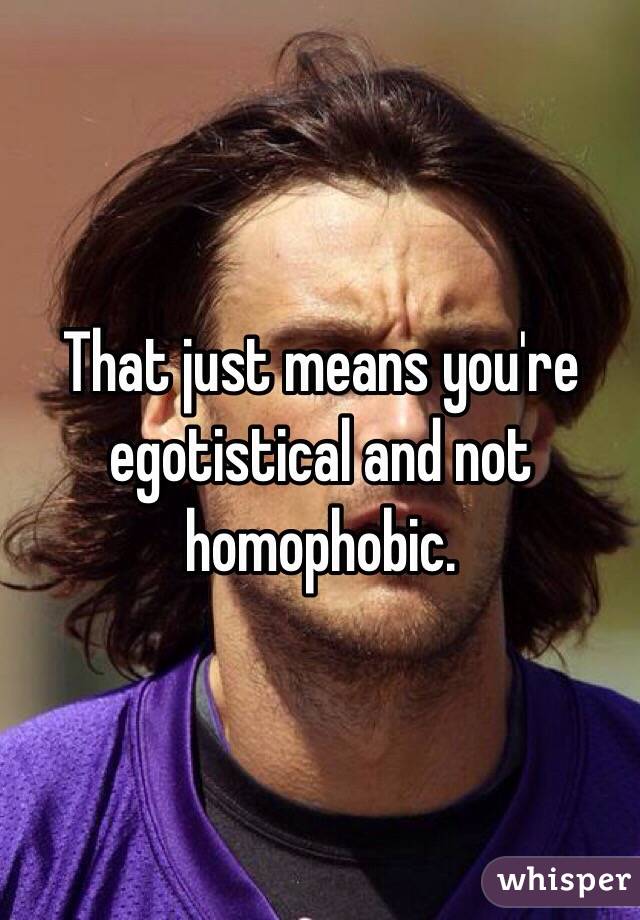 That just means you're egotistical and not homophobic. 