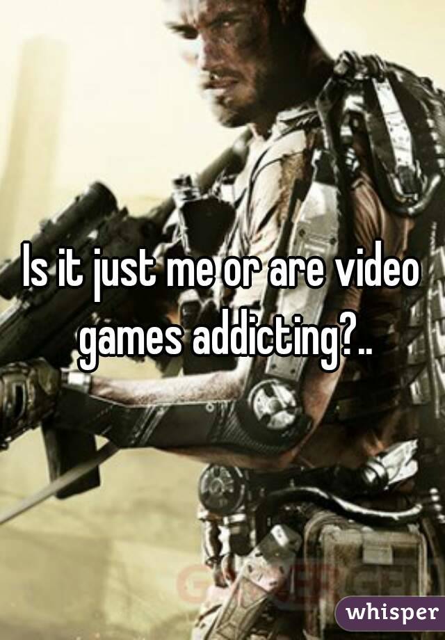 Is it just me or are video games addicting?..