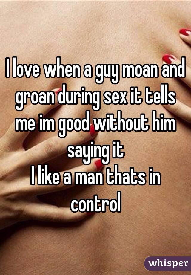 I love when a guy moan and groan during sex it tells me im good without him saying it 
I like a man thats in control 