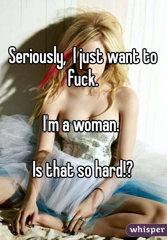 Seriously,  I just want to fuck. 

I'm a woman. 

 Is that so hard!? 