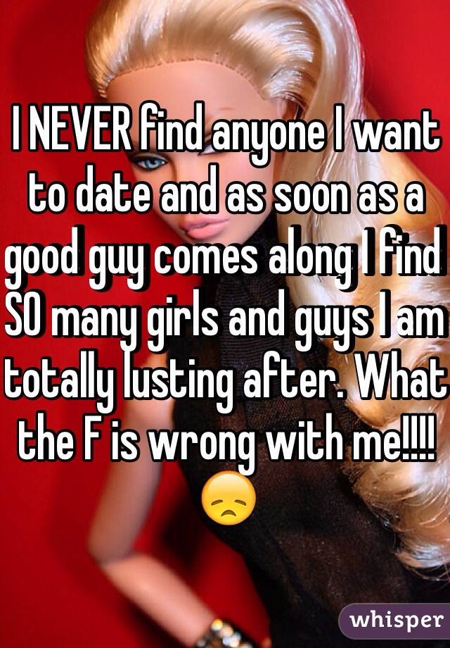 I NEVER find anyone I want to date and as soon as a good guy comes along I find SO many girls and guys I am totally lusting after. What the F is wrong with me!!!! 😞