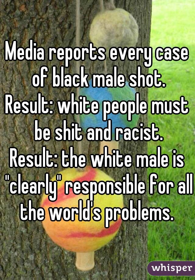 Media reports every case of black male shot.
Result: white people must be shit and racist.
Result: the white male is "clearly" responsible for all the world's problems. 