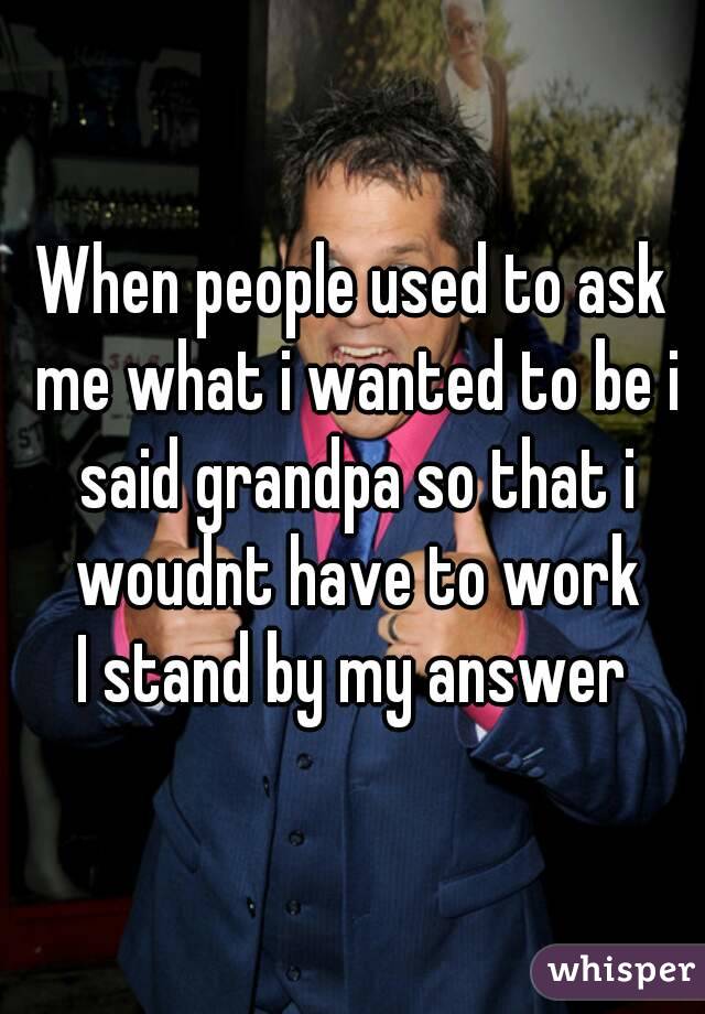 When people used to ask me what i wanted to be i said grandpa so that i woudnt have to work
I stand by my answer
