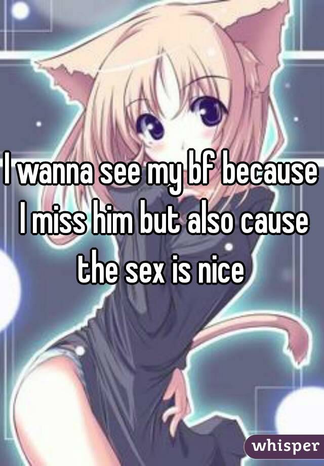 I wanna see my bf because I miss him but also cause the sex is nice 
