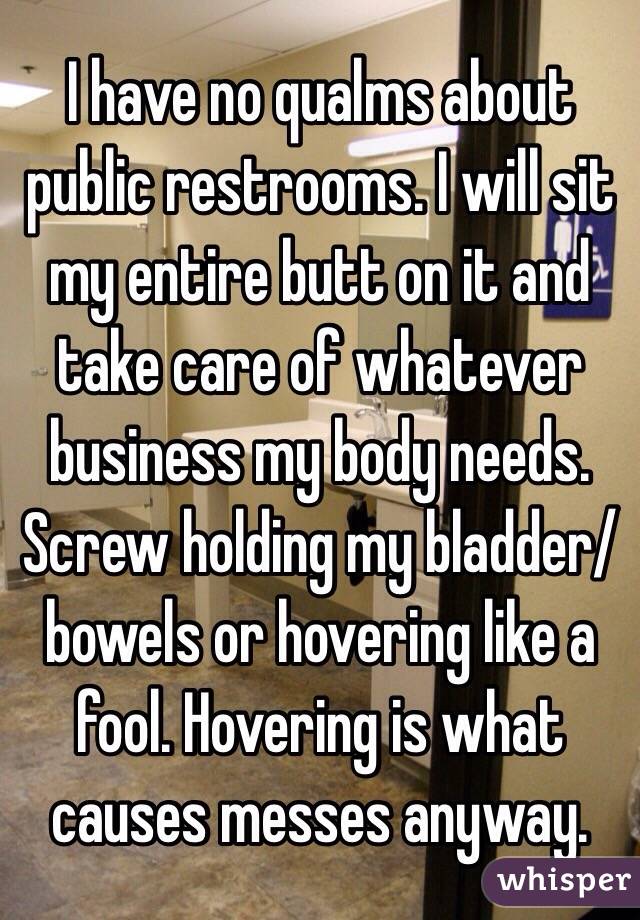 I have no qualms about public restrooms. I will sit my entire butt on it and take care of whatever business my body needs. Screw holding my bladder/bowels or hovering like a fool. Hovering is what causes messes anyway. 