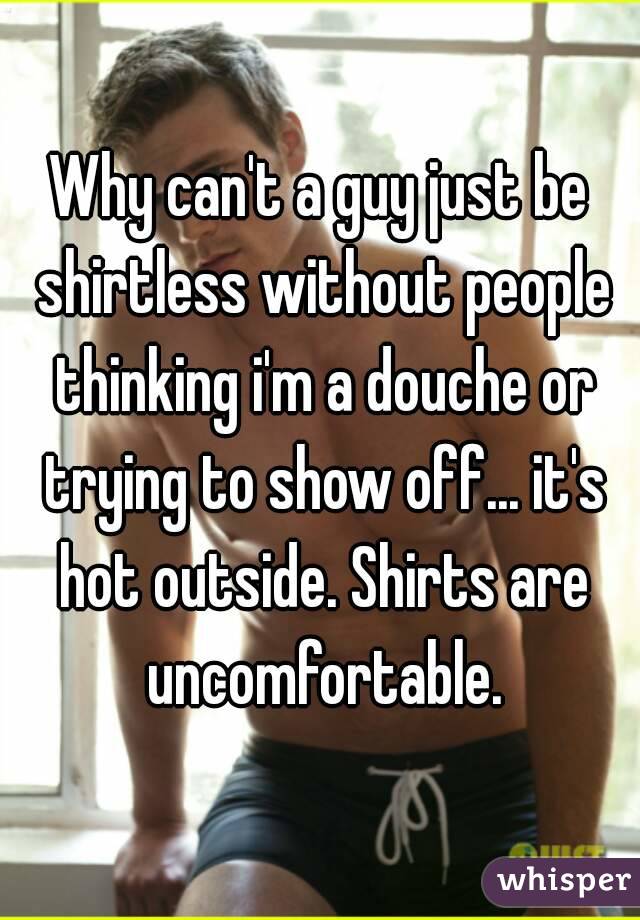 Why can't a guy just be shirtless without people thinking i'm a douche or trying to show off... it's hot outside. Shirts are uncomfortable.
